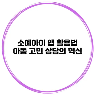 소예아이 앱 활용법 아동 고민 상담의 혁신