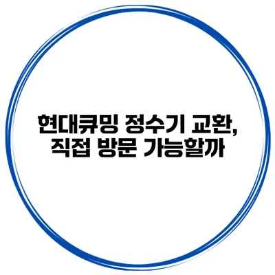 현대큐밍 정수기 교환, 직접 방문 가능할까?